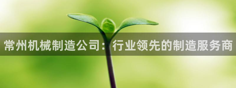 彩神v8有多久了?靠谱吗：常州机械制造公司：行业领先的制造服务商