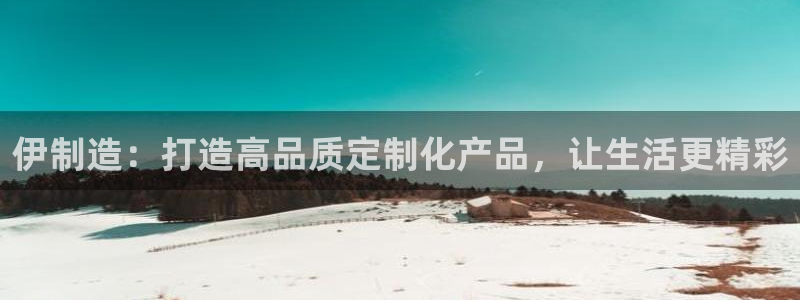 彩神8彩平台官网：伊制造：打造高品质定制化产品，让生活更精彩