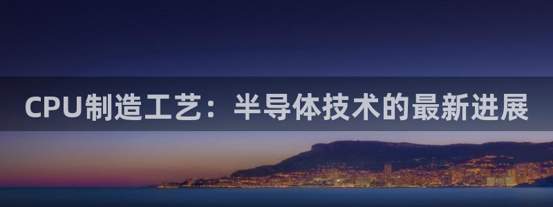 彩神是正规平台吗：CPU制造工艺：半导体技术的最新进展