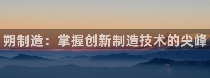 彩神争霸平台：朔制造：掌握创新制造技术的尖峰