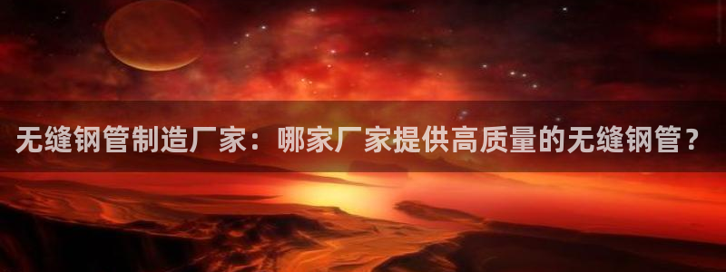 彩神网能赚钱是怎么回事：无缝钢管制造厂家：哪家厂家提供高质量的无缝钢管？
