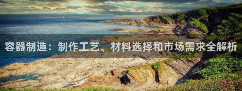 彩神v8平台正规吗知乎：容器制造：制作工艺、材料选择和市场需求全解析