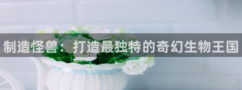 彩神vip购彩大厅：制造怪兽：打造最独特的奇幻生物王国