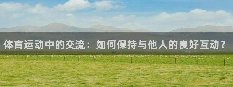 ug环球官网登录入口：体育运动中的交流：如何保持与他人的良好互动？